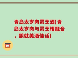 青岛太岁肉灵芝酒(青岛太岁肉与灵芝相融合，酿就美酒佳话)