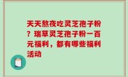 天天熬夜吃灵芝孢子粉？瑞草灵芝孢子粉一百元福利，都有哪些福利活动