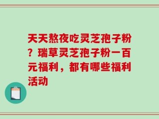 天天熬夜吃灵芝孢子粉？瑞草灵芝孢子粉一百元福利，都有哪些福利活动