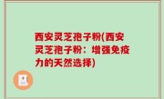 西安灵芝孢子粉(西安灵芝孢子粉：增强免疫力的天然选择)