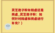 灵芝孢子粉补阳虚还是阴虚_灵芝孢子粉：如何针对阳虚和阴虚进行补充？)