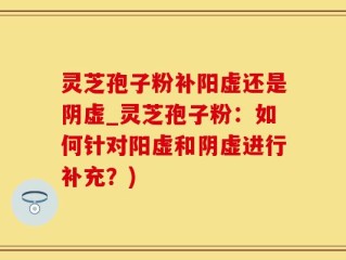 灵芝孢子粉补阳虚还是阴虚_灵芝孢子粉：如何针对阳虚和阴虚进行补充？)