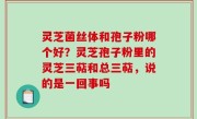 灵芝菌丝体和孢子粉哪个好？灵芝孢子粉里的灵芝三萜和总三萜，说的是一回事吗