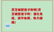 灵芝破壁孢子粉吧(灵芝破壁孢子粉：强化免疫、调节体质、助力健康)