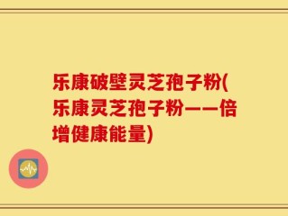 乐康破壁灵芝孢子粉(乐康灵芝孢子粉——倍增健康能量)