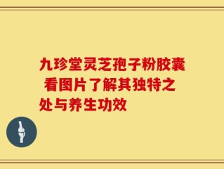 九珍堂灵芝孢子粉胶囊 看图片了解其独特之处与养生功效