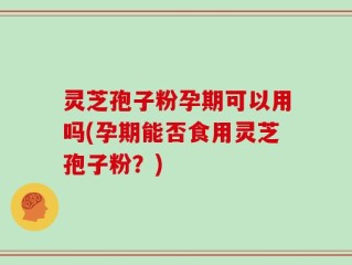 灵芝孢子粉孕期可以用吗(孕期能否食用灵芝孢子粉？)