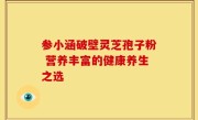 参小涵破壁灵芝孢子粉 营养丰富的健康养生之选