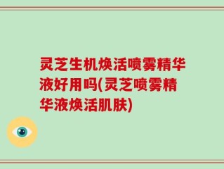 灵芝生机焕活喷雾精华液好用吗(灵芝喷雾精华液焕活肌肤)