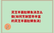 灵芝羊菌肚鲫鱼汤怎么做(如何烹制营养丰富的灵芝羊菌肚鲫鱼汤)