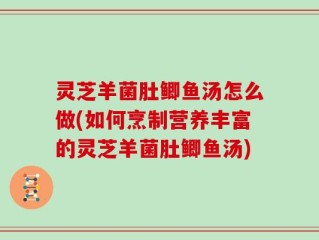 灵芝羊菌肚鲫鱼汤怎么做(如何烹制营养丰富的灵芝羊菌肚鲫鱼汤)