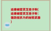 运康破壁灵芝孢子粉(运康破壁灵芝孢子粉：强劲抵抗力的秘密武器)