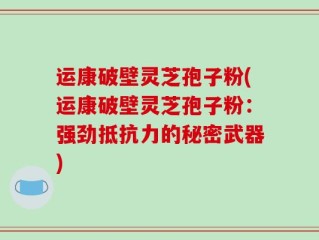 运康破壁灵芝孢子粉(运康破壁灵芝孢子粉：强劲抵抗力的秘密武器)