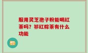 服用灵芝孢子粉能喝红茶吗？祁红粽茶有什么功能