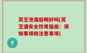 灵芝泡酒后喝好吗(灵芝酒安全饮用指南：须知事项和注意事项)