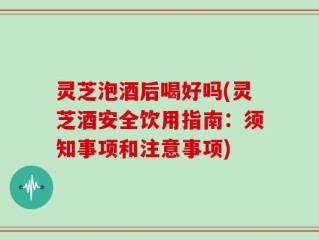 灵芝泡酒后喝好吗(灵芝酒安全饮用指南：须知事项和注意事项)