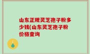 山东正规灵芝孢子粉多少钱(山东灵芝孢子粉价格查询