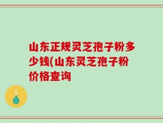 山东正规灵芝孢子粉多少钱(山东灵芝孢子粉价格查询