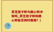 灵芝孢子粉与鹿心粉冲突吗_灵芝孢子粉和鹿心粉能否同时服用？)