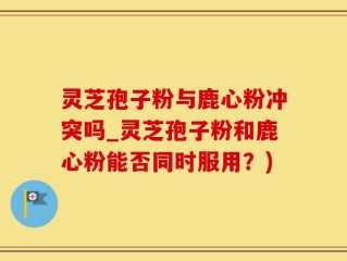 灵芝孢子粉与鹿心粉冲突吗_灵芝孢子粉和鹿心粉能否同时服用？)