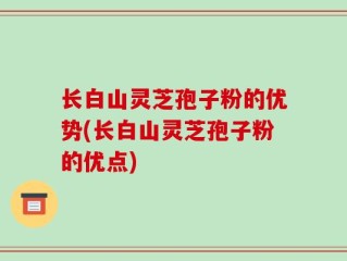 长白山灵芝孢子粉的优势(长白山灵芝孢子粉的优点)