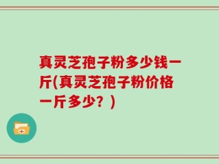真灵芝孢子粉多少钱一斤(真灵芝孢子粉价格一斤多少？)