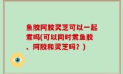 鱼胶阿胶灵芝可以一起煮吗(可以同时煮鱼胶、阿胶和灵芝吗？)