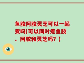 鱼胶阿胶灵芝可以一起煮吗(可以同时煮鱼胶、阿胶和灵芝吗？)