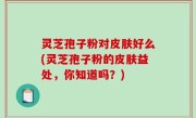 灵芝孢子粉对皮肤好么(灵芝孢子粉的皮肤益处，你知道吗？)