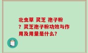 北虫草 灵芝 孢子粉？灵芝孢子粉功效与作用及用量是什么？