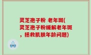 灵芝孢子粉 老年斑(灵芝孢子粉缓解老年斑，拯救肌肤年龄问题)