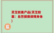 灵芝胶囊产品(灵芝胶囊：自然健康调理身体)