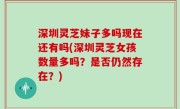 深圳灵芝妹子多吗现在还有吗(深圳灵芝女孩数量多吗？是否仍然存在？)