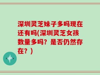 深圳灵芝妹子多吗现在还有吗(深圳灵芝女孩数量多吗？是否仍然存在？)