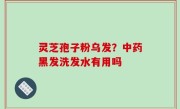 灵芝孢子粉乌发？中药黑发洗发水有用吗