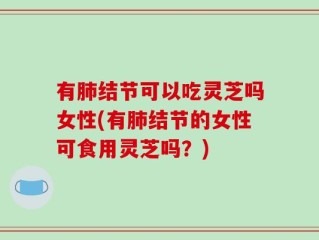有肺结节可以吃灵芝吗女性(有肺结节的女性可食用灵芝吗？)