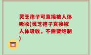 灵芝孢子可直接被人体吸收(灵芝孢子直接被人体吸收，不需要炮制)