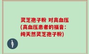 灵芝孢子粉 对高血压(高血压患者的福音：纯天然灵芝孢子粉)