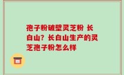 孢子粉破壁灵芝粉 长白山？长白山生产的灵芝孢子粉怎么样