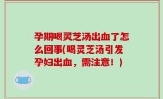 孕期喝灵芝汤出血了怎么回事(喝灵芝汤引发孕妇出血，需注意！)