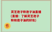 灵芝孢子粉孢子油直播(直播：了解灵芝孢子粉和孢子油的好处)