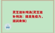 灵芝滋补炖汤(灵芝滋补炖汤：提高免疫力，滋润身体)
