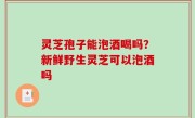 灵芝孢子能泡酒喝吗？新鲜野生灵芝可以泡酒吗