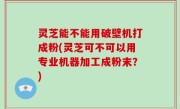 灵芝能不能用破壁机打成粉(灵芝可不可以用专业机器加工成粉末？)