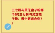 三七粉与灵芝孢子粉哪个好(三七粉与灵芝孢子粉：哪个更适合你？)