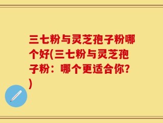 三七粉与灵芝孢子粉哪个好(三七粉与灵芝孢子粉：哪个更适合你？)
