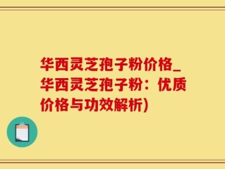 华西灵芝孢子粉价格_华西灵芝孢子粉：优质价格与功效解析)