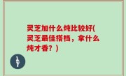 灵芝加什么炖比较好(灵芝最佳搭档，拿什么炖才香？)
