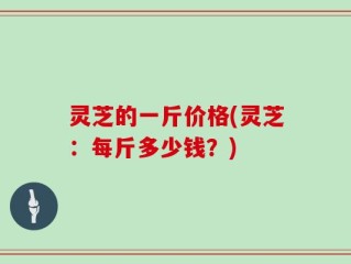 灵芝的一斤价格(灵芝：每斤多少钱？)