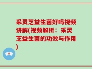 采灵芝益生菌好吗视频讲解(视频解析：采灵芝益生菌的功效与作用)
